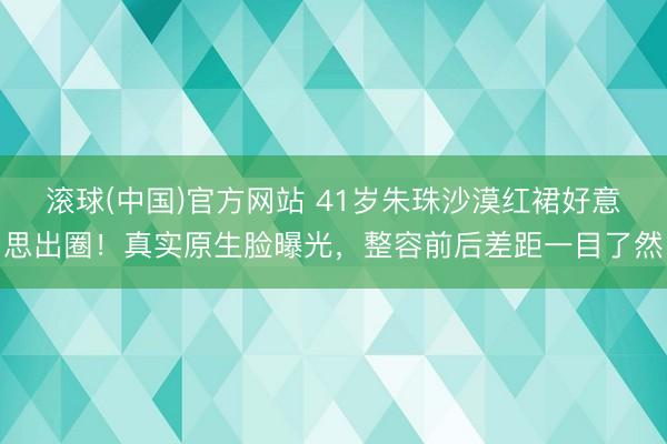 滚球(中国)官方网站 41岁朱珠沙漠红裙好意思出圈!真实原生脸曝光,整容前后差距一目了然