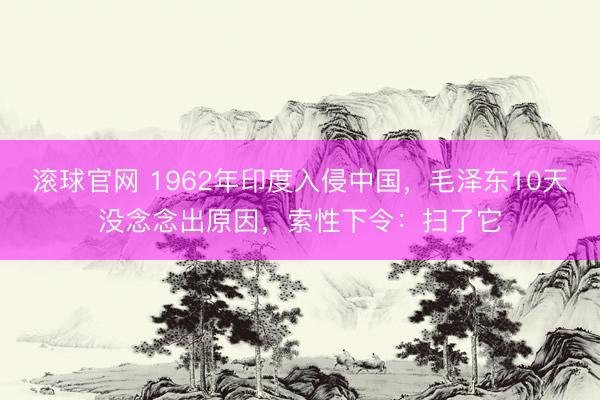 滚球官网 1962年印度入侵中国，毛泽东10天没念念出原因，索性下令：扫了它