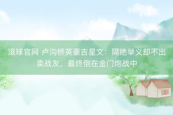 滚球官网 卢沟桥英豪吉星文：隔绝举义却不出卖战友，最终倒在金门炮战中