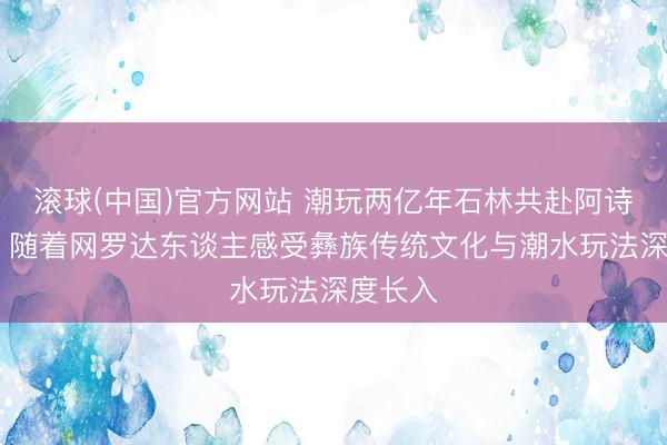 滚球(中国)官方网站 潮玩两亿年石林共赴阿诗玛之约 随着网罗达东谈主感受彝族传统文化与潮水玩法深度长入