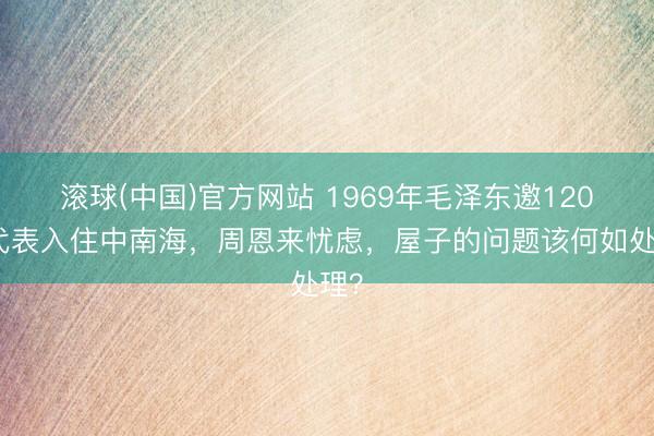 滚球(中国)官方网站 1969年毛泽东邀120名代表入住中南海,周恩来忧虑,屋子的问题该何如处理?
