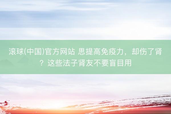 滚球(中国)官方网站 思提高免疫力，却伤了肾？这些法子肾友不要盲目用