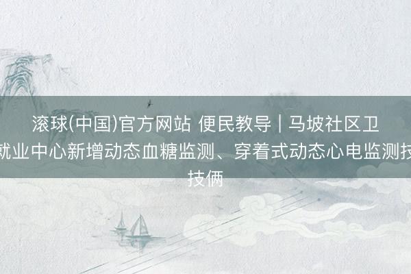 滚球(中国)官方网站 便民教导 | 马坡社区卫生就业中心新增动态血糖监测、穿着式动态心电监测技俩