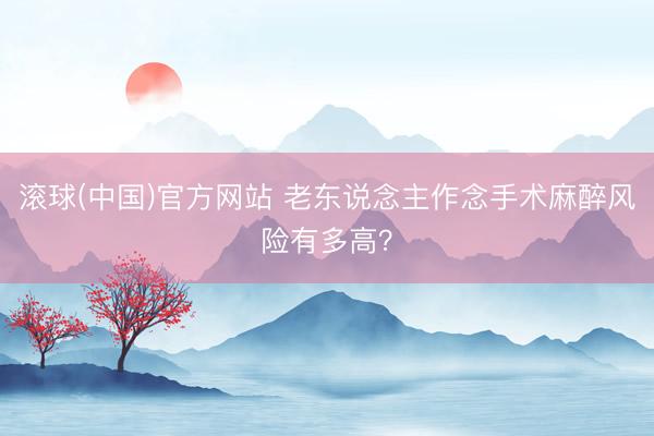 滚球(中国)官方网站 老东说念主作念手术麻醉风险有多高？