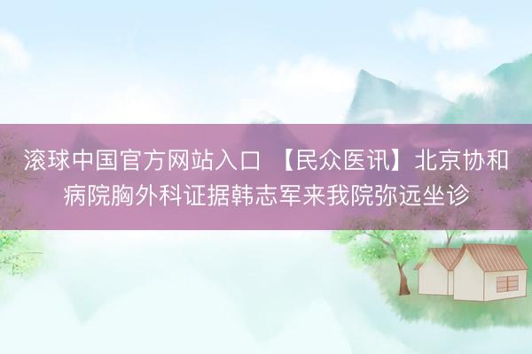滚球中国官方网站入口 【民众医讯】北京协和病院胸外科证据韩志军来我院弥远坐诊