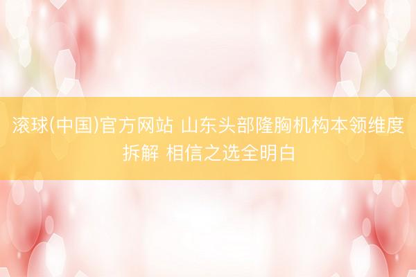 滚球(中国)官方网站 山东头部隆胸机构本领维度拆解 相信之选全明白