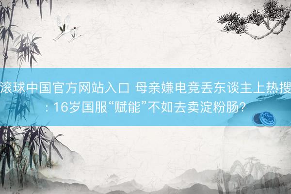 滚球中国官方网站入口 母亲嫌电竞丢东谈主上热搜: 16岁国服“赋能”不如去卖淀粉肠?