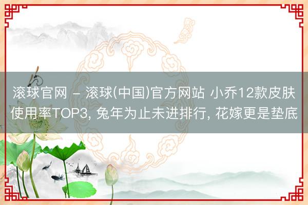 滚球官网 - 滚球(中国)官方网站 小乔12款皮肤使用率TOP3， 兔年为止未进排行， 花嫁更是垫底