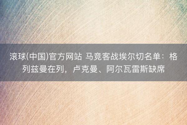滚球(中国)官方网站 马竞客战埃尔切名单:格列兹曼在列,卢克曼、阿尔瓦雷斯缺席