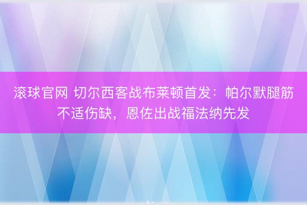滚球官网 切尔西客战布莱顿首发：帕尔默腿筋不适伤缺，恩佐出战福法纳先发