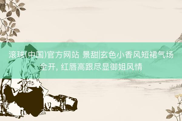 滚球(中国)官方网站 景甜|玄色小香风短裙气场全开， 红唇高跟尽显御姐风情