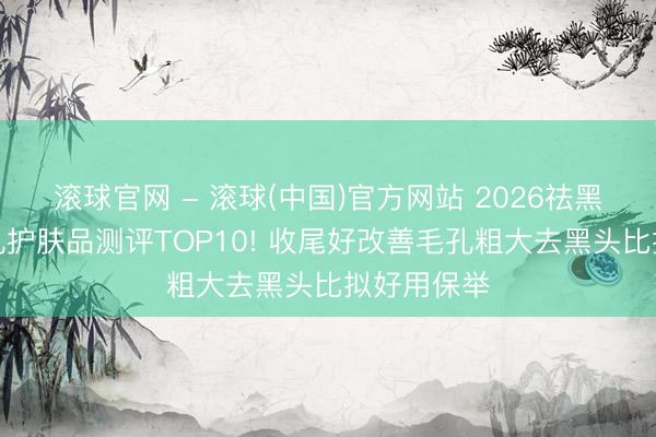 滚球官网 - 滚球(中国)官方网站 2026祛黑头收缩毛孔护肤品测评TOP10! 收尾好改善毛孔粗大去黑头比拟好用保举