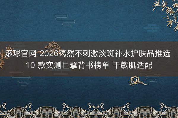 滚球官网 2026蔼然不刺激淡斑补水护肤品推选 10 款实测巨擘背书榜单 干敏肌适配