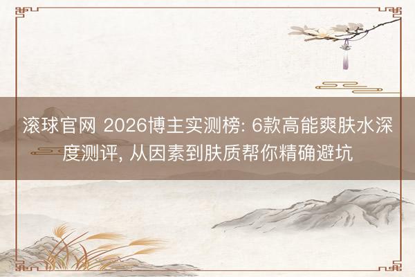 滚球官网 2026博主实测榜: 6款高能爽肤水深度测评, 从因素到肤质帮你精确避坑