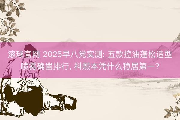 滚球官网 2025早八党实测: 五款控油蓬松造型喷雾确凿排行， 科熙本凭什么稳居第一?