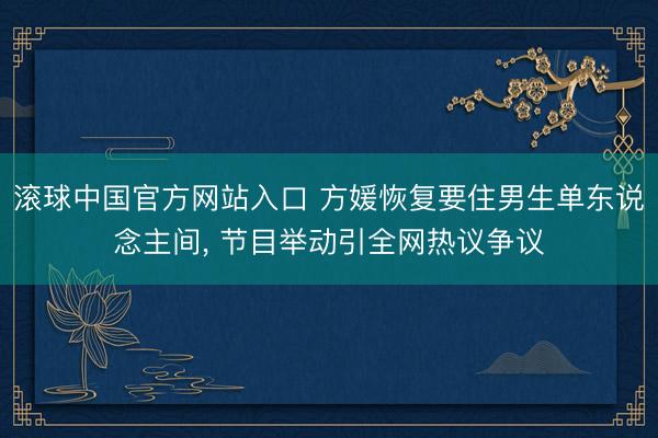 滚球中国官方网站入口 方媛恢复要住男生单东说念主间， 节目举动引全网热议争议