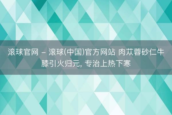 滚球官网 - 滚球(中国)官方网站 肉苁蓉砂仁牛膝引火归元， 专治上热下寒