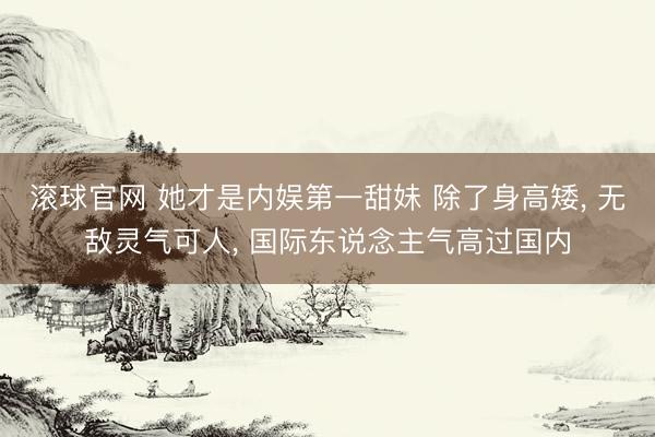 滚球官网 她才是内娱第一甜妹 除了身高矮， 无敌灵气可人， 国际东说念主气高过国内