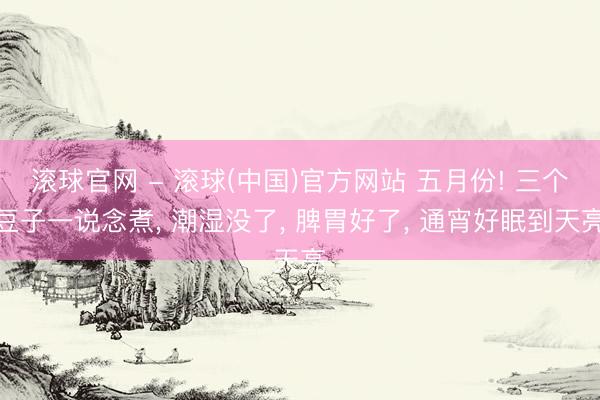 滚球官网 - 滚球(中国)官方网站 五月份! 三个豆子一说念煮， 潮湿没了， 脾胃好了， 通宵好眠到天亮