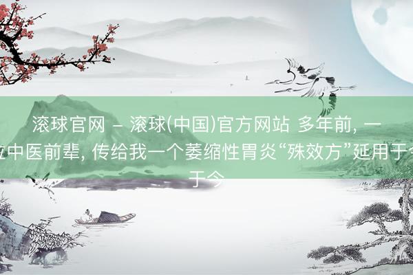 滚球官网 - 滚球(中国)官方网站 多年前， 一位中医前辈， 传给我一个萎缩性胃炎“殊效方”延用于今