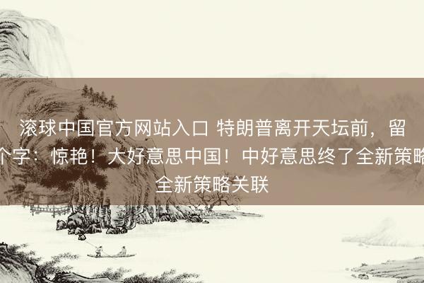 滚球中国官方网站入口 特朗普离开天坛前,留住六个字:惊艳!大好意思中国!中好意思终了全新策略关联
