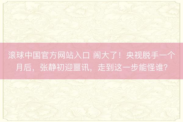 滚球中国官方网站入口 闹大了！央视脱手一个月后，张静初迎噩讯，走到这一步能怪谁？