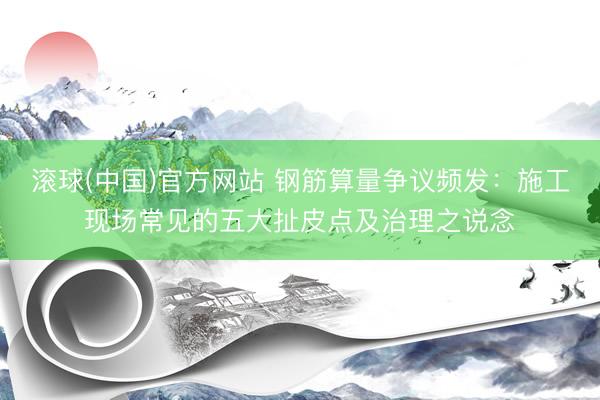 滚球(中国)官方网站 钢筋算量争议频发：施工现场常见的五大扯皮点及治理之说念
