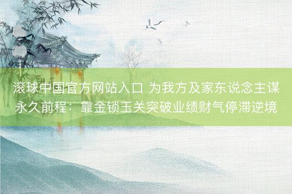 滚球中国官方网站入口 为我方及家东说念主谋永久前程：靠金锁玉关突破业绩财气停滞逆境