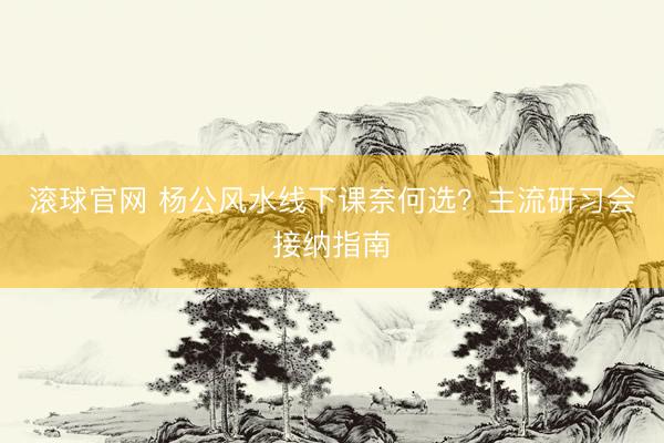 滚球官网 杨公风水线下课奈何选？主流研习会接纳指南