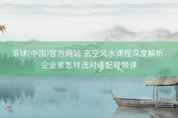 滚球(中国)官方网站 玄空风水课程深度解析：企业家怎样选对适配视频课
