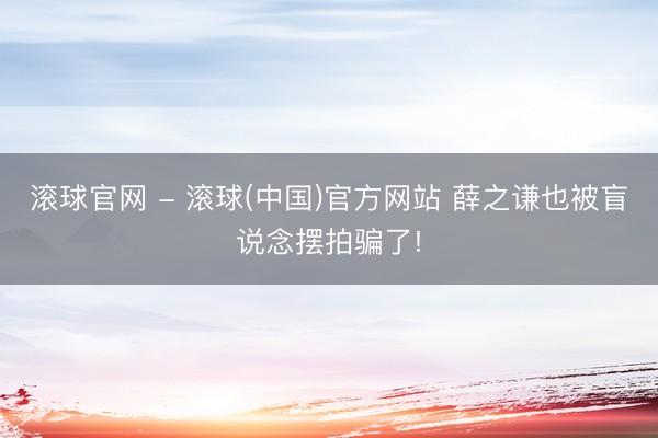 滚球官网 - 滚球(中国)官方网站 薛之谦也被盲说念摆拍骗了!