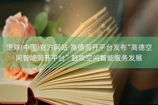 滚球(中国)官方网站 高德洞开平台发布“高德空间智能洞开平台” 鼓吹空间智能服务发展