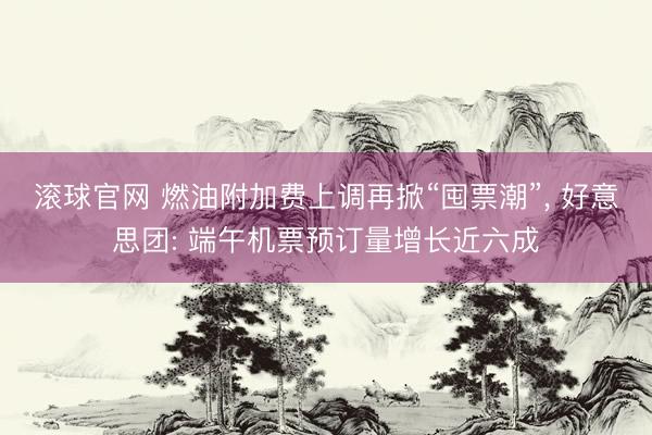 滚球官网 燃油附加费上调再掀“囤票潮”， 好意思团: 端午机票预订量增长近六成