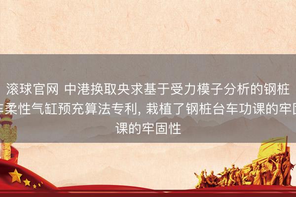 滚球官网 中港换取央求基于受力模子分析的钢桩台车柔性气缸预充算法专利， 栽植了钢桩台车功课的牢固性