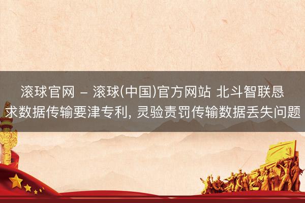 滚球官网 - 滚球(中国)官方网站 北斗智联恳求数据传输要津专利， 灵验责罚传输数据丢失问题