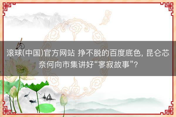 滚球(中国)官方网站 挣不脱的百度底色, 昆仑芯奈何向市集讲好“寥寂故事”?