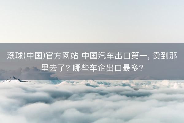 滚球(中国)官方网站 中国汽车出口第一, 卖到那里去了? 哪些车企出口最多?