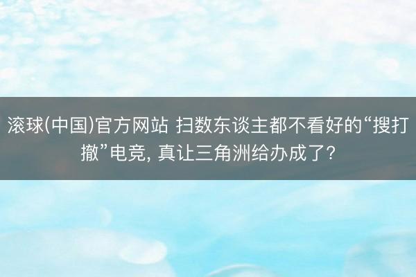 滚球(中国)官方网站 扫数东谈主都不看好的“搜打撤”电竞, 真让三角洲给办成了?