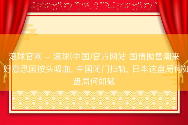 滚球官网 - 滚球(中国)官方网站 国债抛售潮来袭! 好意思国按头吸血， 中国闭门扫轨， 日本这盘局何如破