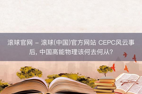 滚球官网 - 滚球(中国)官方网站 CEPC风云事后， 中国高能物理该何去何从?