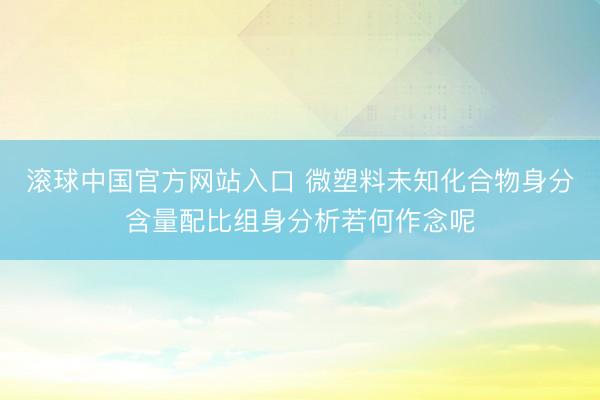滚球中国官方网站入口 微塑料未知化合物身分含量配比组身分析若何作念呢