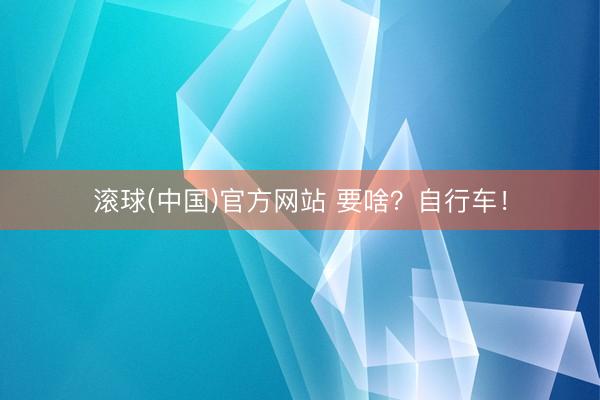 滚球(中国)官方网站 要啥?自行车!