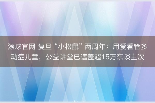 滚球官网 复旦 “小松鼠” 两周年：用爱看管多动症儿童，公益讲堂已遮盖超15万东谈主次