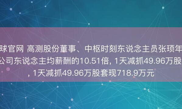滚球官网 高测股份董事、中枢时刻东说念主员张顼年薪263.85万元是公司东说念主均薪酬的10.51倍， 1天减抓49.96万股套现718.9万元