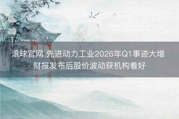 滚球官网 先进动力工业2026年Q1事迹大增 财报发布后股价波动获机构看好