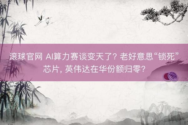 滚球官网 AI算力赛谈变天了? 老好意思“锁死”芯片, 英伟达在华份额归零?