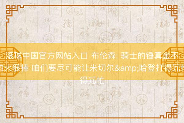 滚球中国官方网站入口 布伦森: 骑士的锤真金不怕火很棒 咱们要尽可能让米切尔&哈登打得冗忙