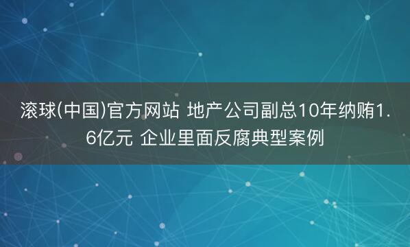 滚球(中国)官方网站 地产公司副总10年纳贿1.6亿元 企业里面反腐典型案例