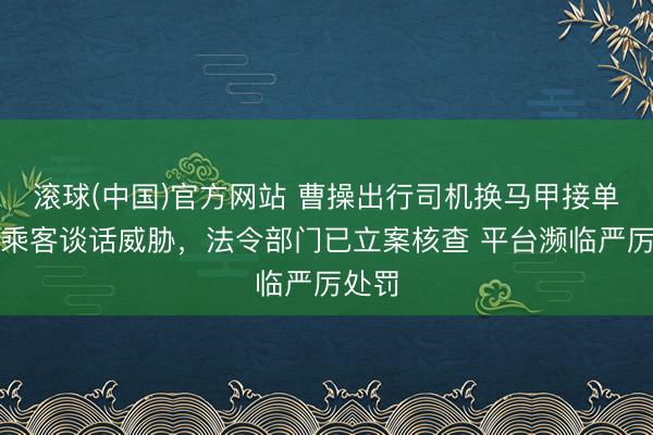 滚球(中国)官方网站 曹操出行司机换马甲接单并对乘客谈话威胁，法令部门已立案核查 平台濒临严厉处罚