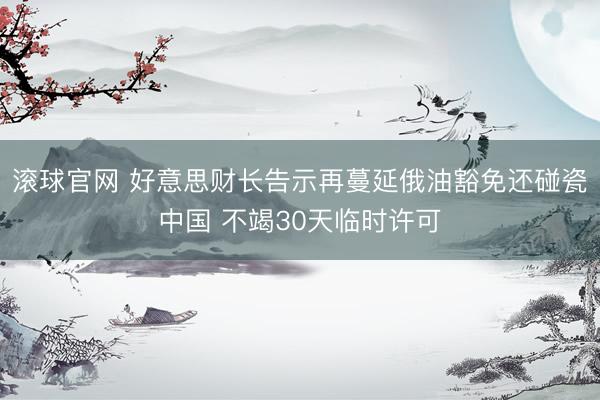 滚球官网 好意思财长告示再蔓延俄油豁免还碰瓷中国 不竭30天临时许可